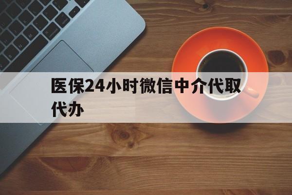 广州医保24小时微信中介代取代办(医保24小时微信中介代取代办可靠吗)
