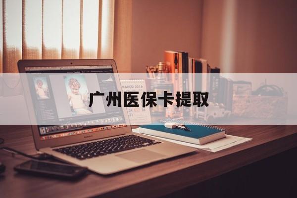 广州医保卡提取(广州医保卡提取多久到账)