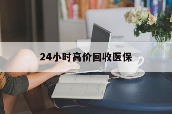 广州24小时高价回收医保(24小时高价回收医保小额)