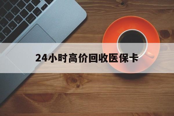广州24小时高价回收医保卡(24小时高价回收医保卡是真的吗)